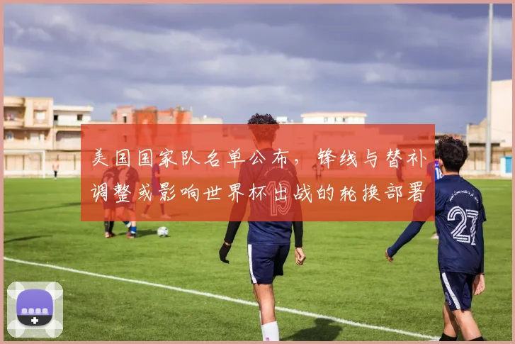 美国国家队名单公布，锋线与替补调整或影响世界杯出战的轮换部署