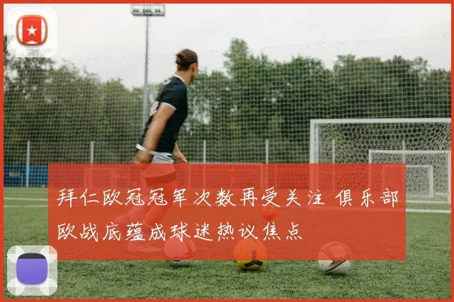 拜仁欧冠冠军次数再受关注 俱乐部欧战底蕴成球迷热议焦点