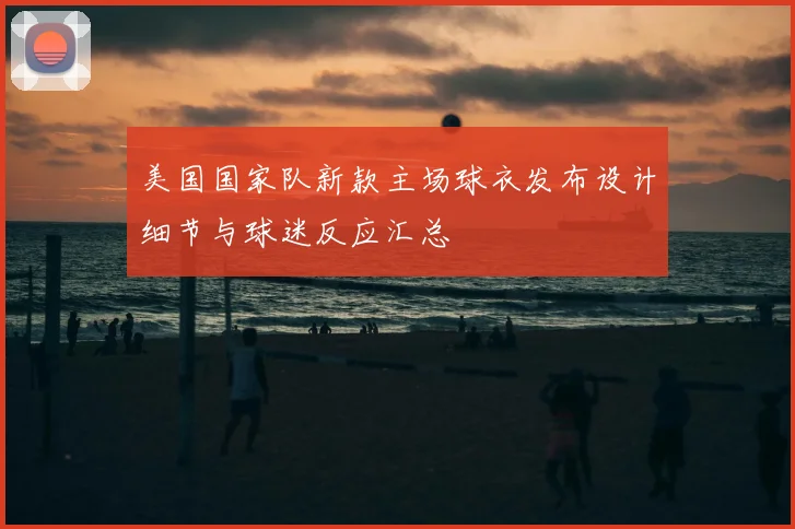 美国国家队新款主场球衣发布设计细节与球迷反应汇总