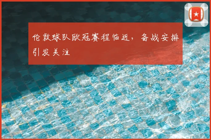 伦敦球队欧冠赛程临近，备战安排引发关注