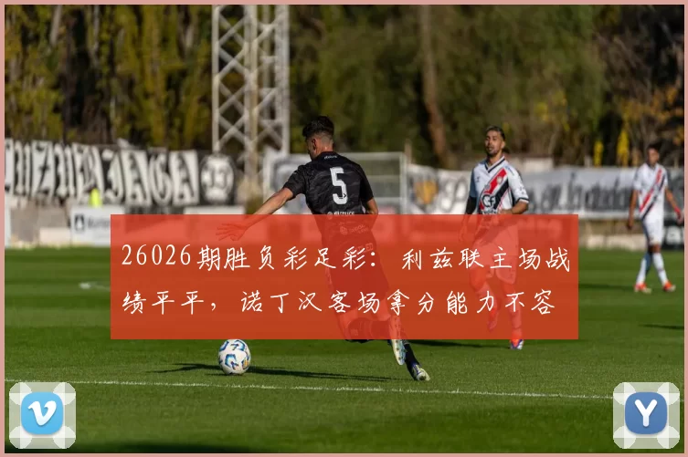 26026期胜负彩足彩：利兹联主场战绩平平，诺丁汉客场拿分能力不容小觑_比赛_诺丁汉森林_防守