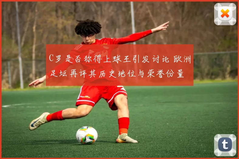 C罗是否称得上球王引发讨论 欧洲足坛再评其历史地位与荣誉份量