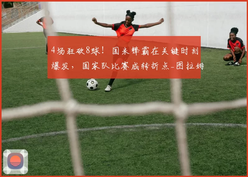 4场狂砍8球！国米锋霸在关键时刻爆发，国家队比赛成转折点_图拉姆_卡利亚里_助攻