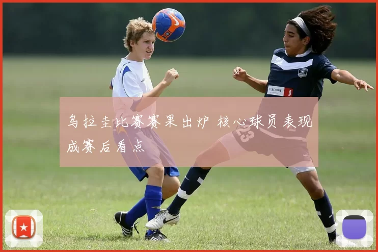 乌拉圭比赛赛果出炉 核心球员表现成赛后看点