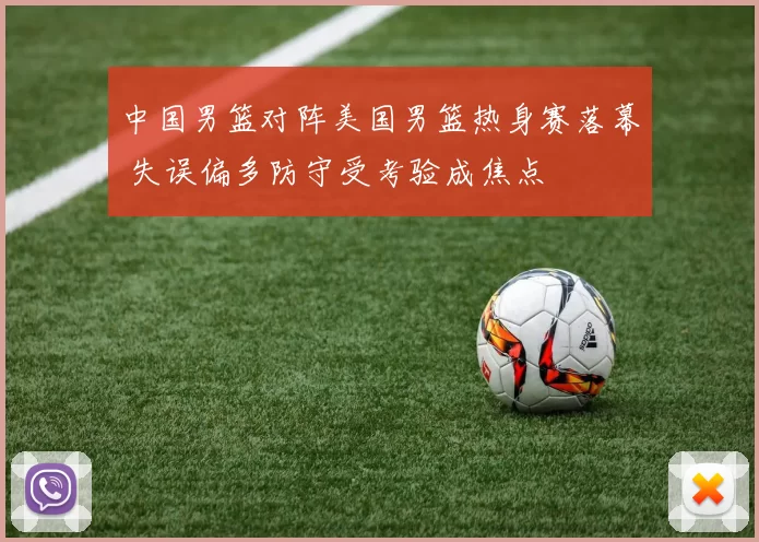 中国男篮对阵美国男篮热身赛落幕 失误偏多防守受考验成焦点