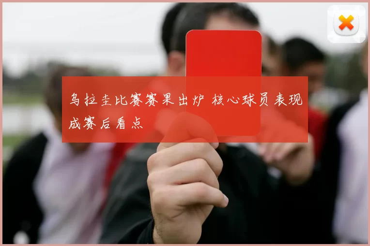 乌拉圭比赛赛果出炉 核心球员表现成赛后看点