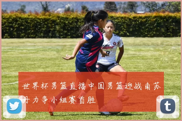 世界杯男篮直播中国男篮迎战南苏丹力争小组赛首胜