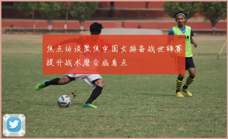 焦点访谈聚焦中国女排备战世锦赛提升战术磨合成看点