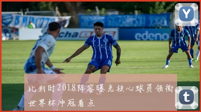 比利时2018阵容曝光核心球员领衔世界杯冲冠看点