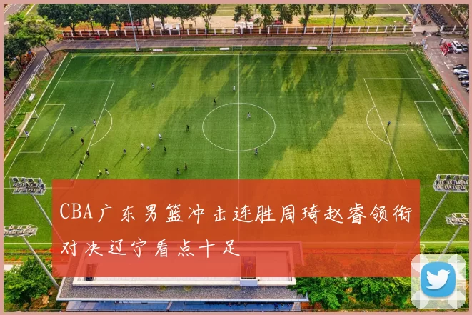 CBA广东男篮冲击连胜周琦赵睿领衔对决辽宁看点十足