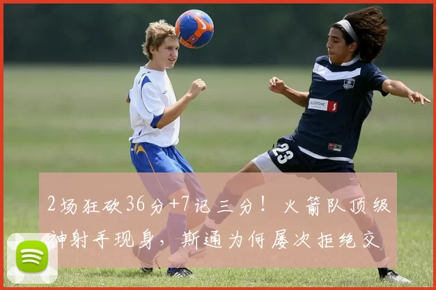 2场狂砍36分+7记三分！火箭队顶级神射手现身，斯通为何屡次拒绝交易？_伊森_比赛_三分球命中率