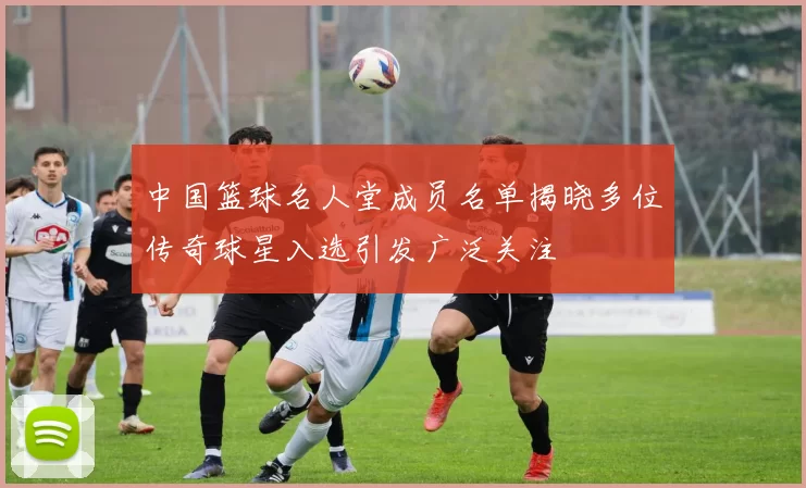 中国篮球名人堂成员名单揭晓多位传奇球星入选引发广泛关注