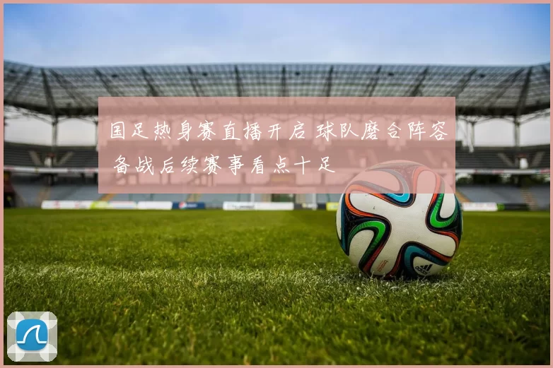 国足热身赛直播开启 球队磨合阵容 备战后续赛事看点十足