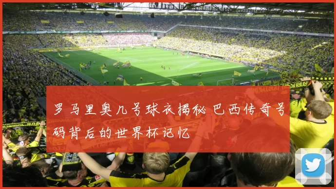罗马里奥几号球衣揭秘 巴西传奇号码背后的世界杯记忆
