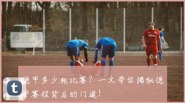 德甲多少轮比赛？一文带你揭秘德甲赛程背后的门道！