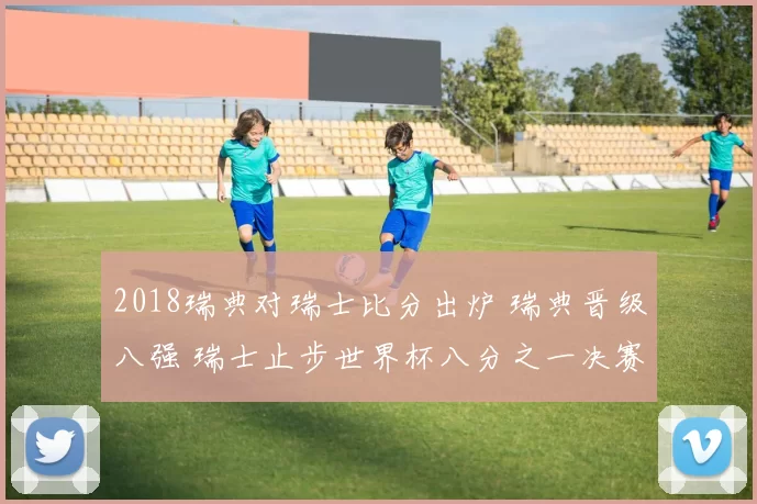 2018瑞典对瑞士比分出炉 瑞典晋级八强 瑞士止步世界杯八分之一决赛