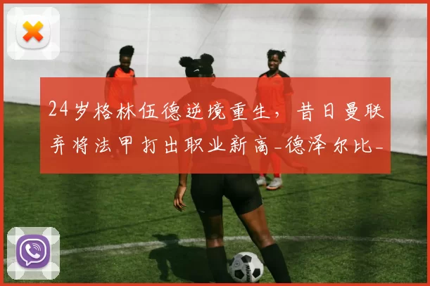 24岁格林伍德逆境重生,昔日曼联弃将法甲打出职业新高_德泽尔比_机会_马赛