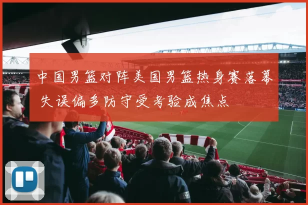中国男篮对阵美国男篮热身赛落幕 失误偏多防守受考验成焦点