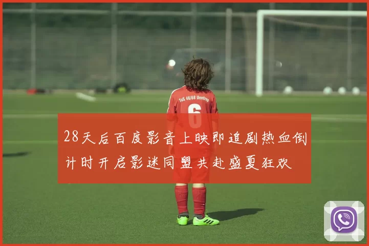 28天后百度影音上映即追剧热血倒计时开启影迷同盟共赴盛夏狂欢