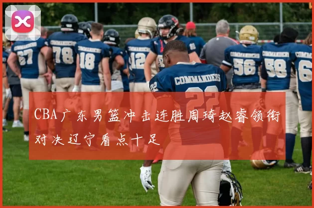 CBA广东男篮冲击连胜周琦赵睿领衔对决辽宁看点十足