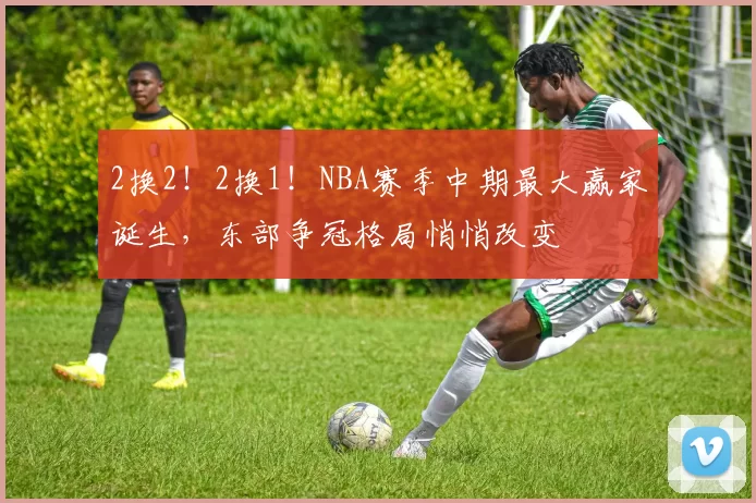 2换2！2换1！NBA赛季中期最大赢家诞生，东部争冠格局悄悄改变