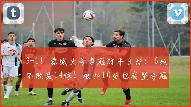 3-1！蓉城头号争冠对手出炉：6轮不败轰14球！被扣10分也有望夺冠