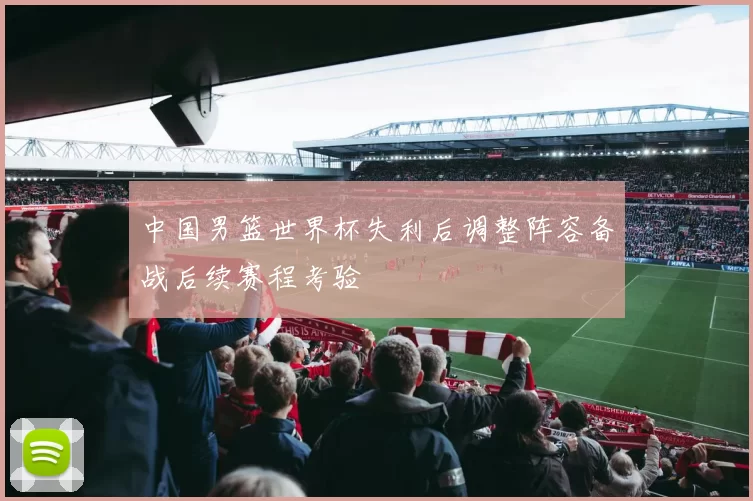 中国男篮世界杯失利后调整阵容备战后续赛程考验