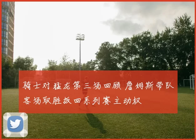 骑士对猛龙第三场回顾 詹姆斯带队客场取胜扳回系列赛主动权