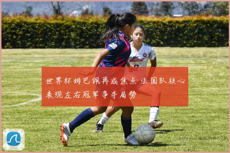 世界杯姆巴佩再成焦点 法国队核心表现左右冠军争夺局势