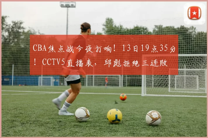 CBA焦点战今夜打响！13日19点35分！CCTV5直播表，邱彪拒绝三连败
