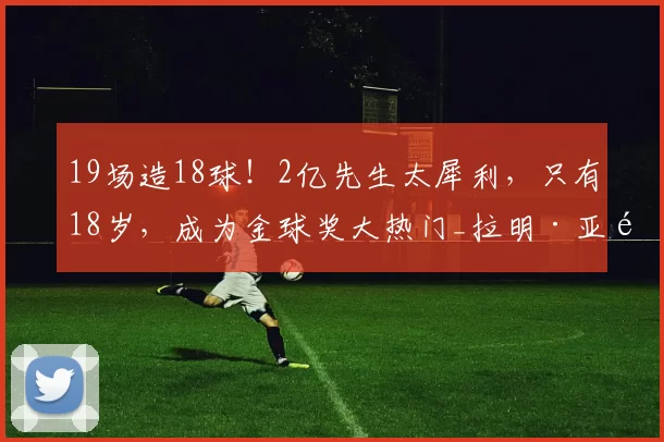 19场造18球!2亿先生太犀利,只有18岁,成为金球奖大热门_拉明·亚马尔_巴萨_比赛