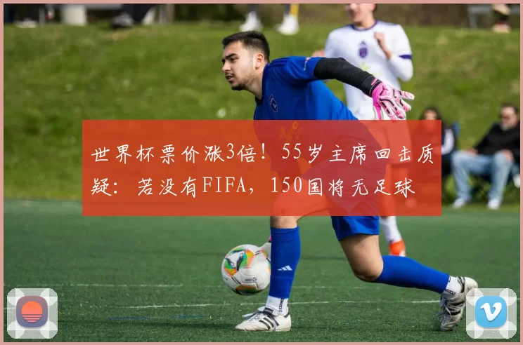 世界杯票价涨3倍！55岁主席回击质疑：若没有FIFA，150国将无足球