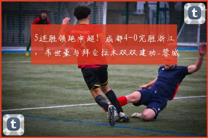 5连胜领跑中超！成都4-0完胜浙江，韦世豪与拜合拉木双双建功_蓉城_比赛_韦林顿·席尔瓦