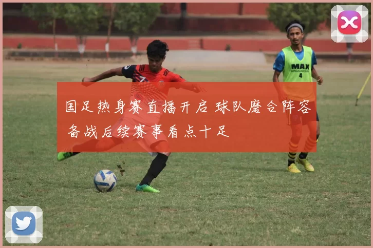 国足热身赛直播开启 球队磨合阵容 备战后续赛事看点十足