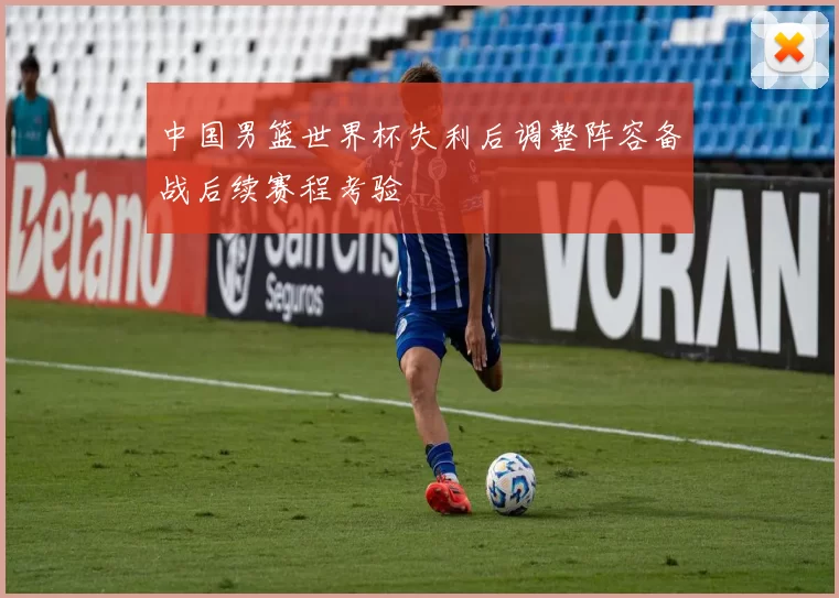 中国男篮世界杯失利后调整阵容备战后续赛程考验