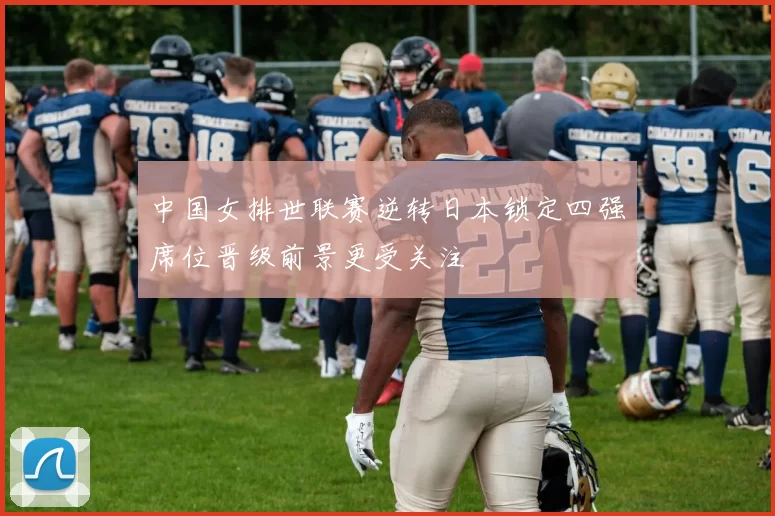 中国女排世联赛逆转日本锁定四强席位晋级前景更受关注