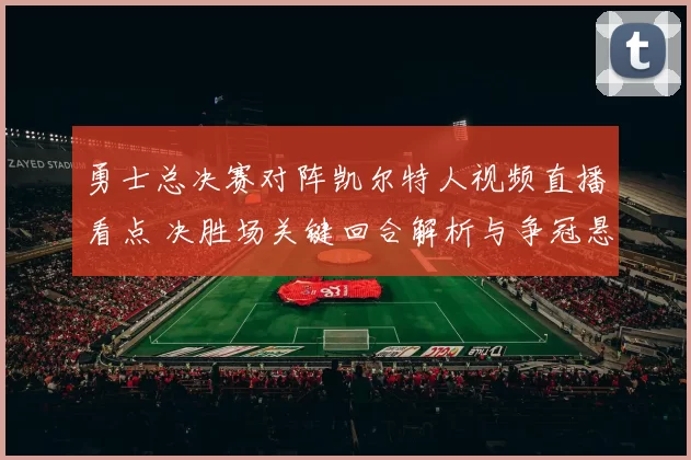 勇士总决赛对阵凯尔特人视频直播看点 决胜场关键回合解析与争冠悬念延续