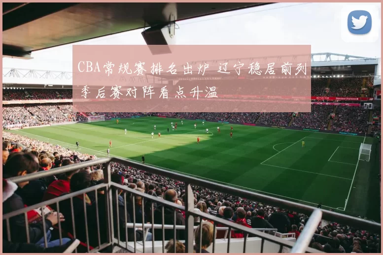 CBA常规赛排名出炉 辽宁稳居前列季后赛对阵看点升温