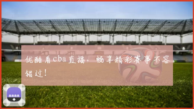 优酷看cba直播，畅享精彩赛事不容错过！
