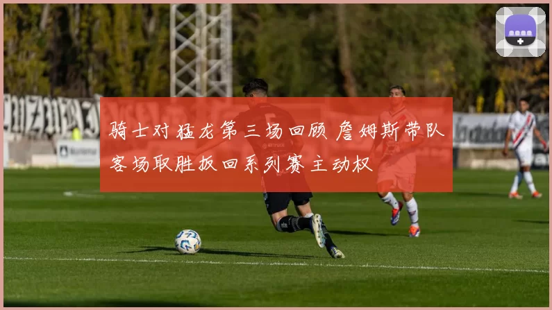 骑士对猛龙第三场回顾 詹姆斯带队客场取胜扳回系列赛主动权