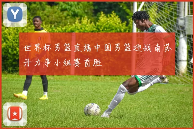 世界杯男篮直播中国男篮迎战南苏丹力争小组赛首胜