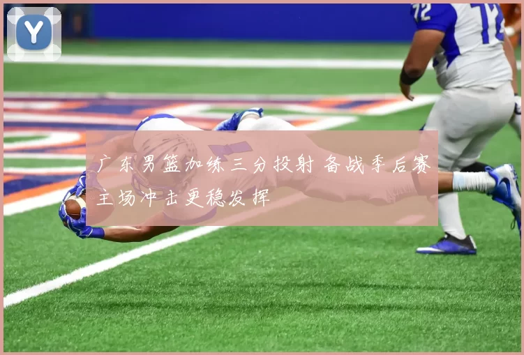 广东男篮加练三分投射 备战季后赛主场冲击更稳发挥