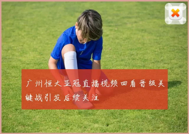 广州恒大亚冠直播视频回看晋级关键战引发后续关注