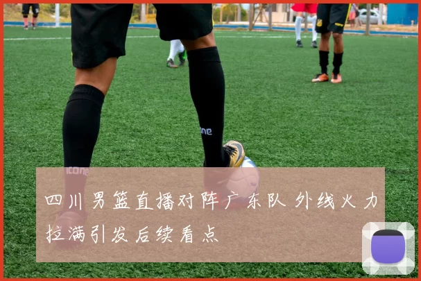 四川男篮直播对阵广东队 外线火力拉满引发后续看点