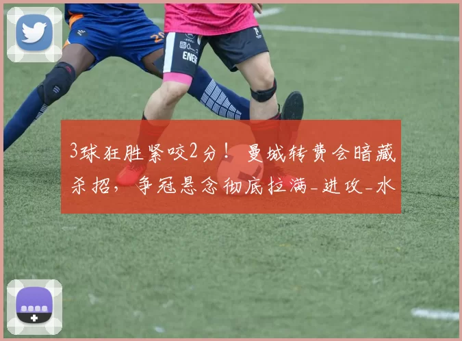 3球狂胜紧咬2分！曼城转费会暗藏杀招，争冠悬念彻底拉满_进攻_水晶宫_尼奥