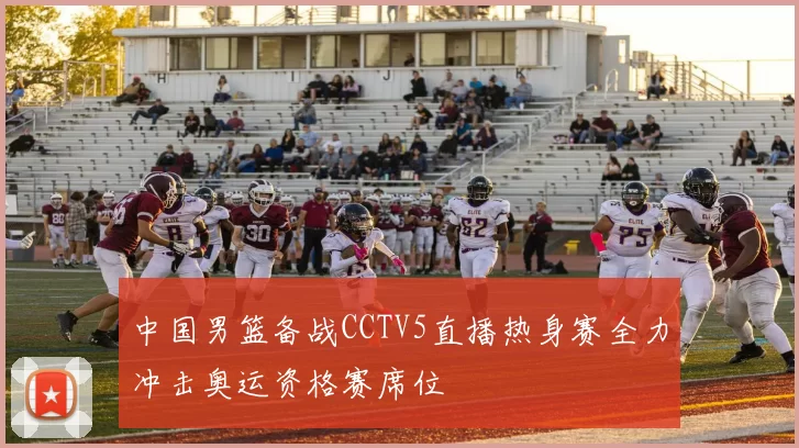 中国男篮备战CCTV5直播热身赛全力冲击奥运资格赛席位