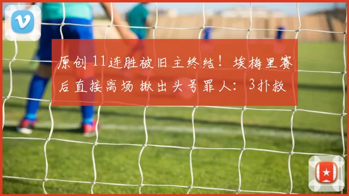 原创 11连胜被旧主终结！埃梅里赛后直接离场 揪出头号罪人：3扑救4丢球