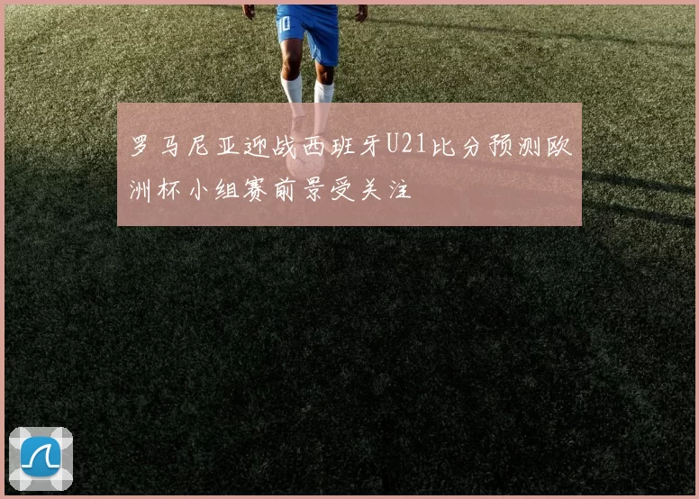 罗马尼亚迎战西班牙U21比分预测欧洲杯小组赛前景受关注