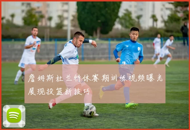 詹姆斯杜兰特休赛期训练视频曝光展现投篮新技巧