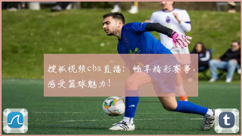 搜狐视频cba直播:畅享精彩赛事,感受篮球魅力!